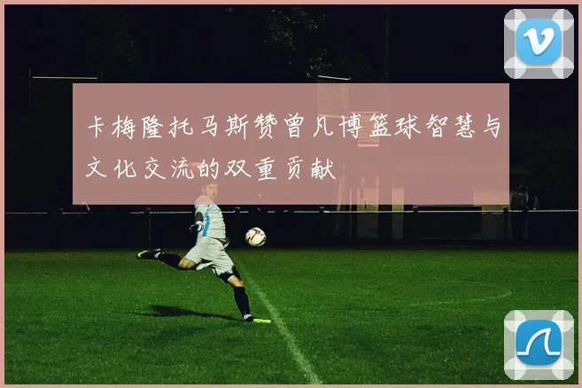 卡梅隆托马斯赞曾凡博篮球智慧与文化交流的双重贡献