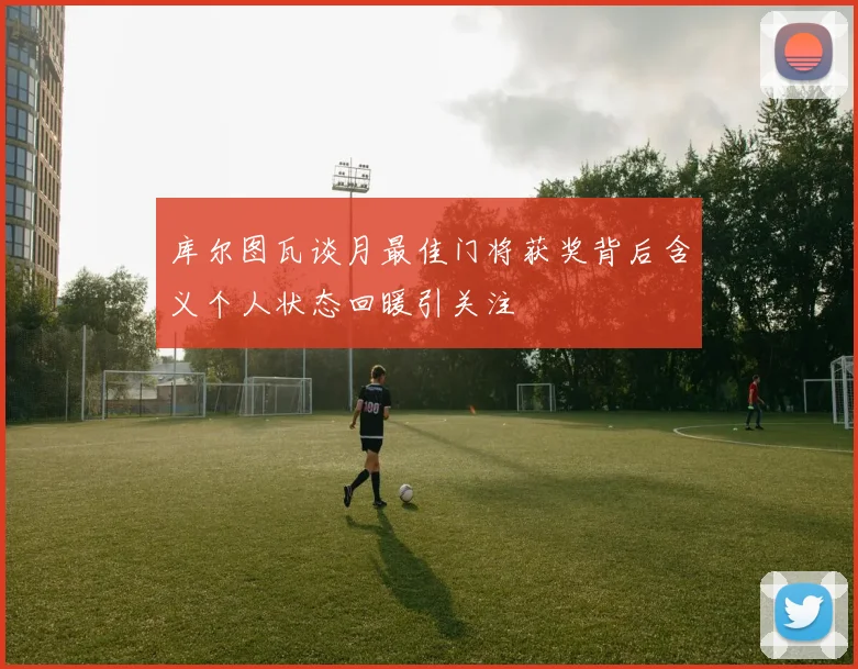 库尔图瓦谈月最佳门将获奖背后含义个人状态回暖引关注