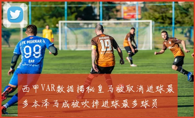 西甲VAR数据揭秘皇马被取消进球最多本泽马成被吹掉进球最多球员