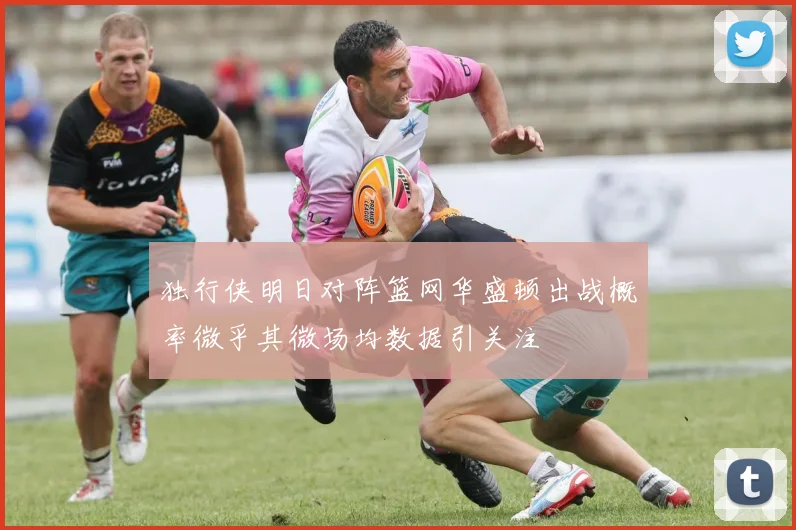 独行侠明日对阵篮网华盛顿出战概率微乎其微场均数据引关注