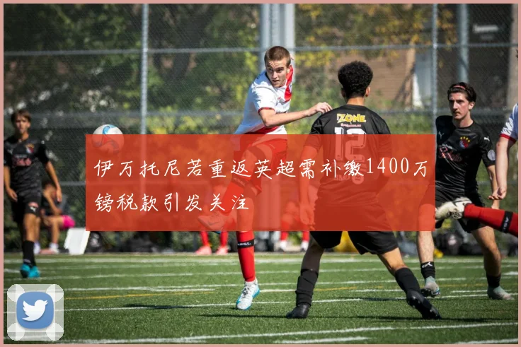 伊万托尼若重返英超需补缴1400万镑税款引发关注