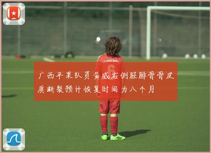 广西平果队员黄威右侧胫腓骨骨皮质断裂预计恢复时间为八个月