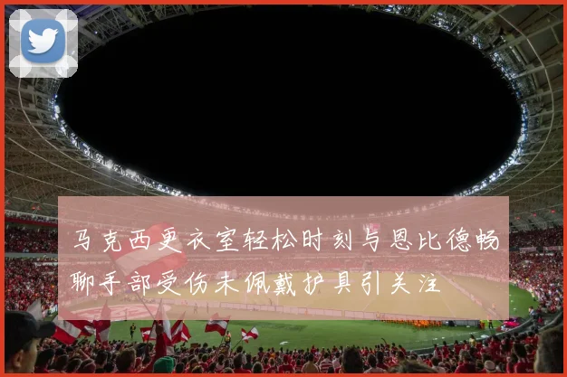 马克西更衣室轻松时刻与恩比德畅聊手部受伤未佩戴护具引关注