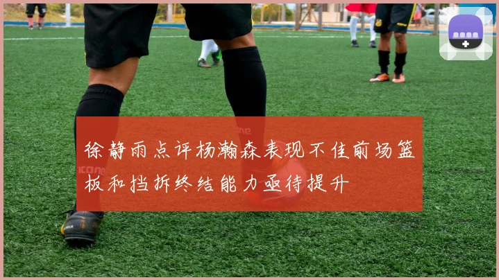 徐静雨点评杨瀚森表现不佳前场篮板和挡拆终结能力亟待提升