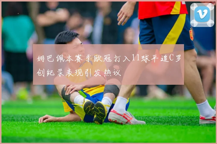 姆巴佩本赛季欧冠打入11球平追C罗创纪录表现引发热议