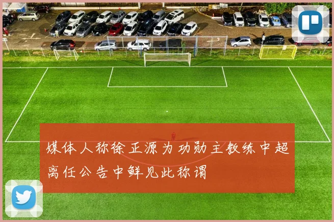 媒体人称徐正源为功勋主教练中超离任公告中鲜见此称谓