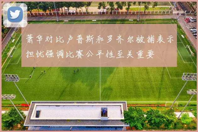 萧华对比卢普斯和罗齐尔被捕表示担忧强调比赛公平性至关重要
