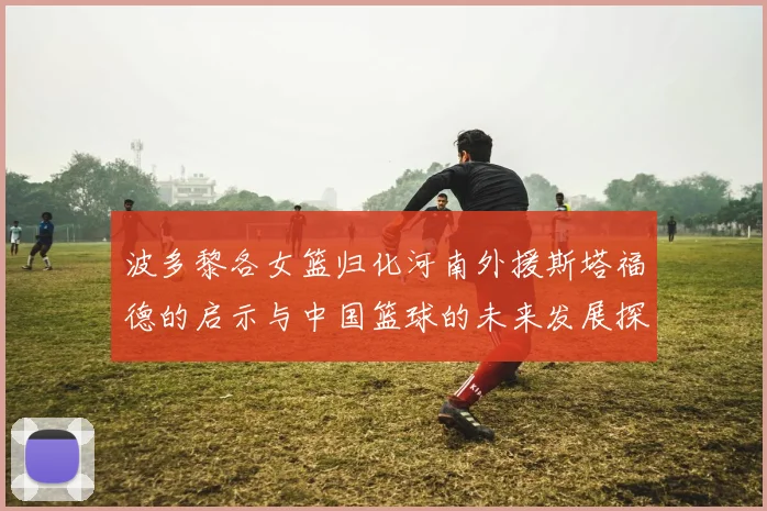 波多黎各女篮归化河南外援斯塔福德的启示与中国篮球的未来发展探讨