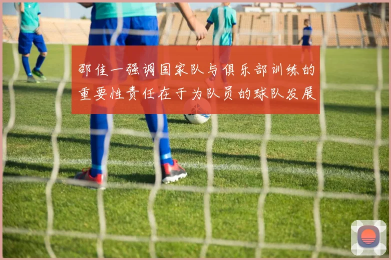 邵佳一强调国家队与俱乐部训练的重要性责任在于为队员的球队发展贡献力量