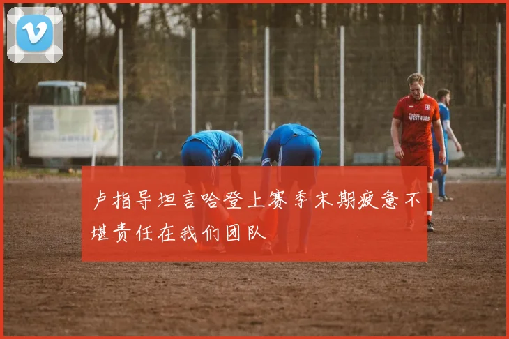 卢指导坦言哈登上赛季末期疲惫不堪责任在我们团队