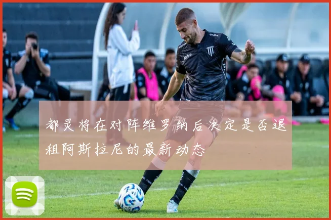 都灵将在对阵维罗纳后决定是否退租阿斯拉尼的最新动态