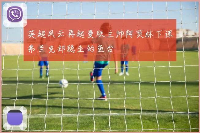 英超风云再起曼联主帅阿莫林下课弗兰克却稳坐钓鱼台