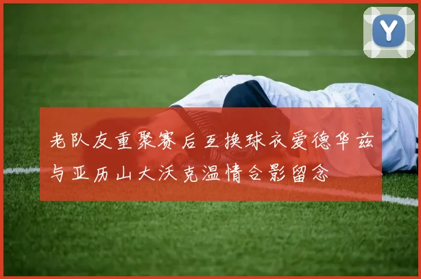 老队友重聚赛后互换球衣爱德华兹与亚历山大沃克温情合影留念