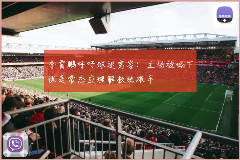 李霄鹏呼吁球迷宽容：主场被喊下课是常态应理解教练艰辛