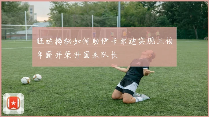 旺达揭秘如何助伊卡尔迪实现三倍年薪并荣升国米队长