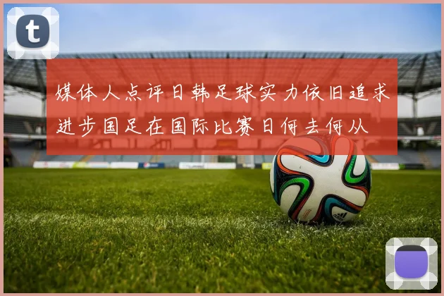 媒体人点评日韩足球实力依旧追求进步国足在国际比赛日何去何从