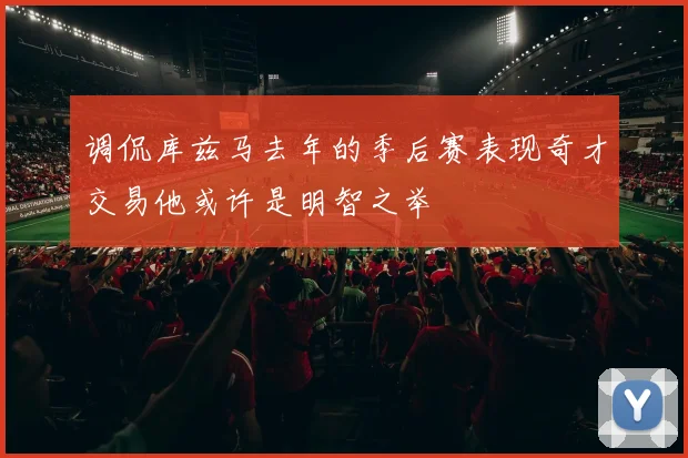 调侃库兹马去年的季后赛表现奇才交易他或许是明智之举