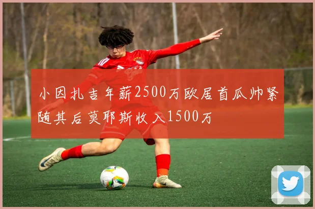 小因扎吉年薪2500万欧居首瓜帅紧随其后莫耶斯收入1500万