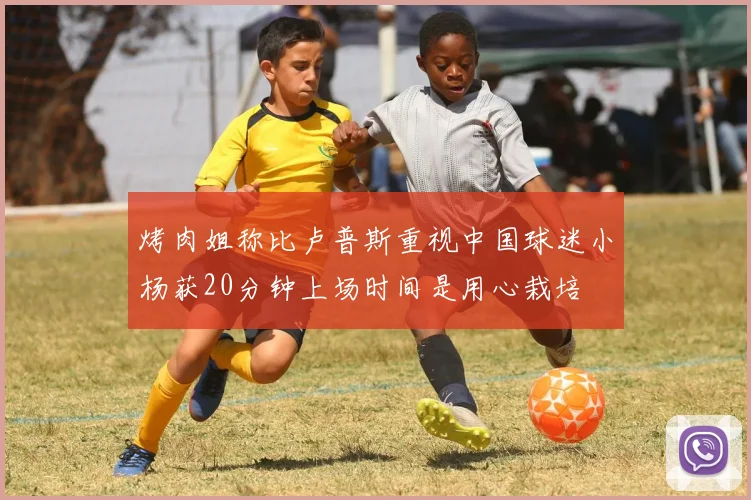 烤肉姐称比卢普斯重视中国球迷小杨获20分钟上场时间是用心栽培