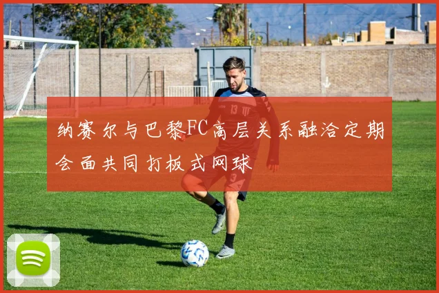 纳赛尔与巴黎FC高层关系融洽定期会面共同打板式网球