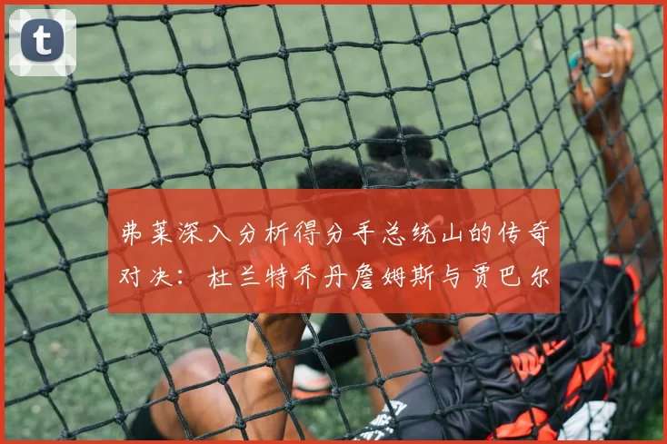 弗莱深入分析得分手总统山的传奇对决：杜兰特乔丹詹姆斯与贾巴尔的伟大之路