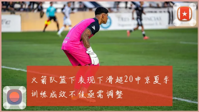 火箭队篮下表现下滑超20申京夏季训练成效不佳亟需调整