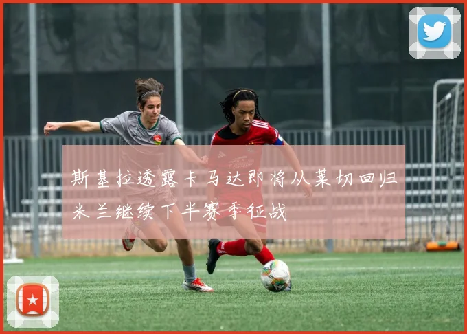 斯基拉透露卡马达即将从莱切回归米兰继续下半赛季征战