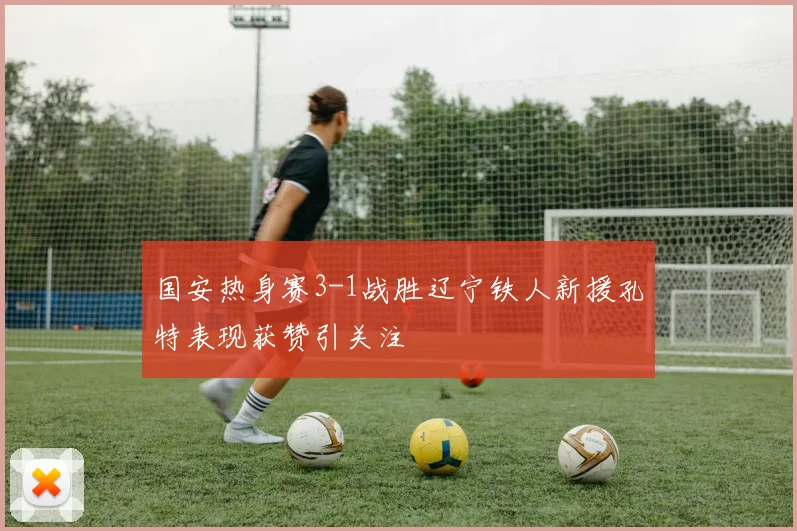 国安热身赛3-1战胜辽宁铁人新援孔特表现获赞引关注