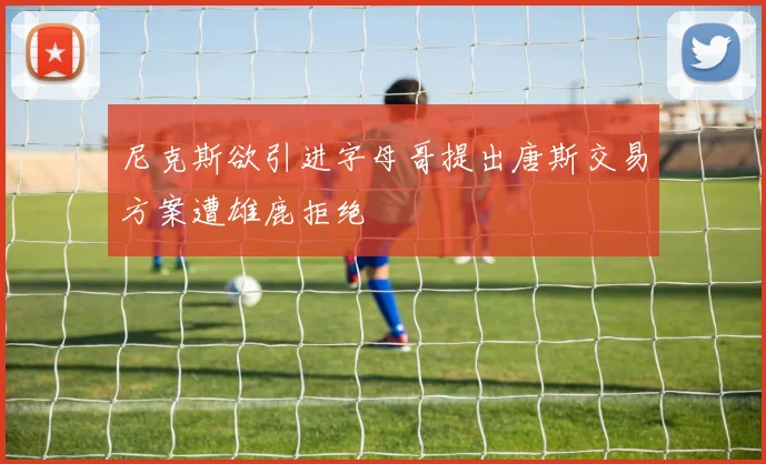 尼克斯欲引进字母哥提出唐斯交易方案遭雄鹿拒绝