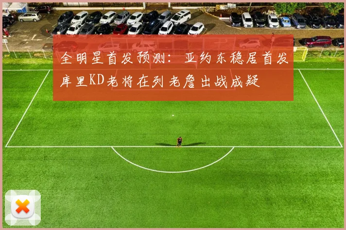 全明星首发预测：亚约东稳居首发库里KD老将在列老詹出战成疑