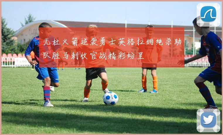 无杜火箭逆袭勇士英格拉姆绝杀助队胜马刺收官战精彩纷呈
