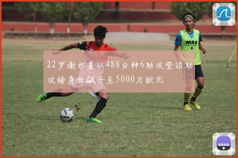 22岁谢尔基以488分钟6助攻登顶助攻榜身价飙升至5000万欧元