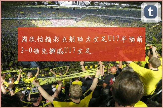 周欣怡精彩点射助力女足U17半场前2-0领先挪威U17女足