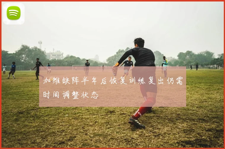 加维缺阵半年后恢复训练复出仍需时间调整状态