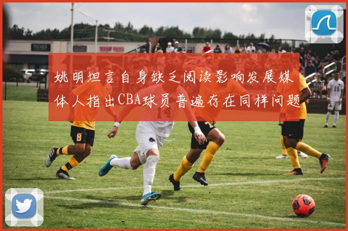 姚明坦言自身缺乏阅读影响发展媒体人指出CBA球员普遍存在同样问题