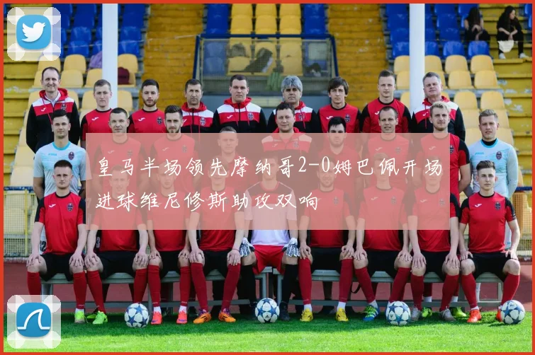 皇马半场领先摩纳哥2-0姆巴佩开场进球维尼修斯助攻双响