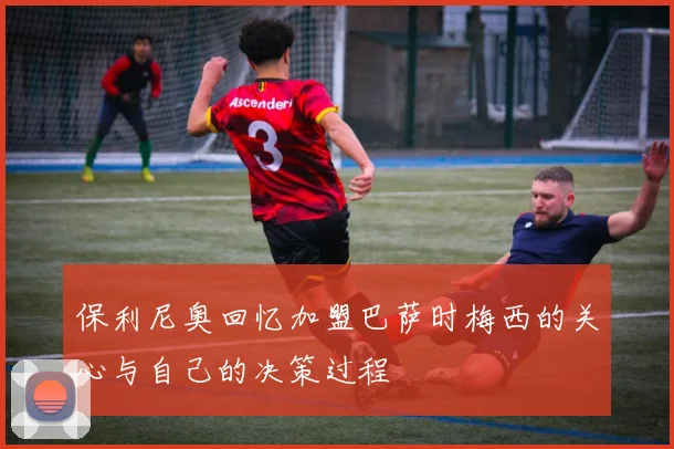 保利尼奥回忆加盟巴萨时梅西的关心与自己的决策过程