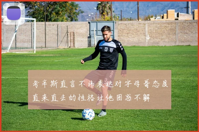 考辛斯直言不讳表达对字母哥态度直来直去的性格让他困惑不解