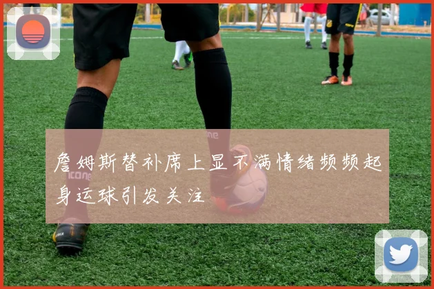 詹姆斯替补席上显不满情绪频频起身运球引发关注