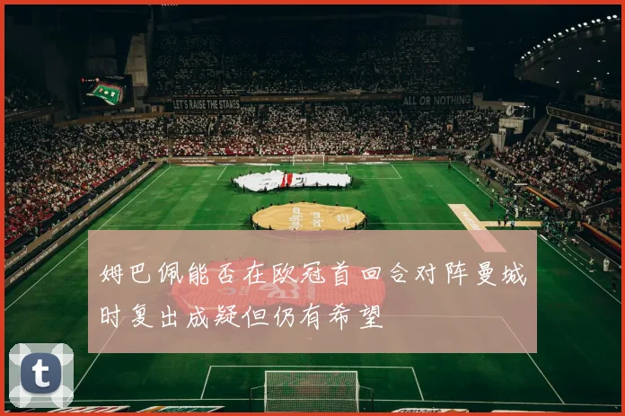 姆巴佩能否在欧冠首回合对阵曼城时复出成疑但仍有希望