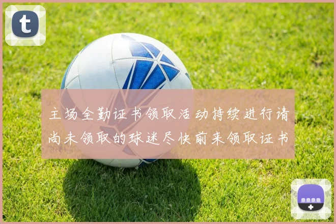 主场全勤证书领取活动持续进行请尚未领取的球迷尽快前来领取证书