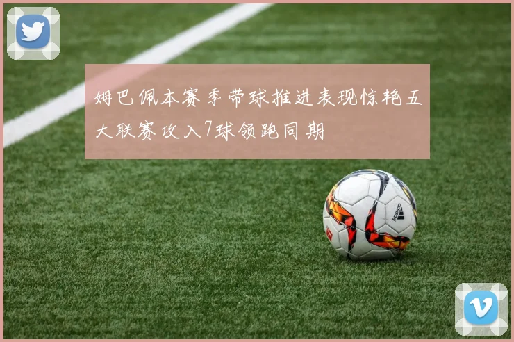 姆巴佩本赛季带球推进表现惊艳五大联赛攻入7球领跑同期