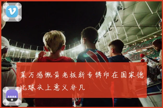 莱万感慨黄老板新专辑印在国家德比球衣上意义非凡