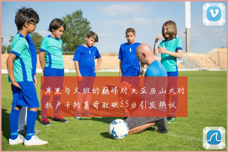 库里与文班的巅峰对决亚历山大对抗卢卡约基奇狂砍55分引发热议