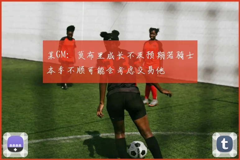 某GM：莫布里成长不及预期若骑士本季不顺可能会考虑交易他