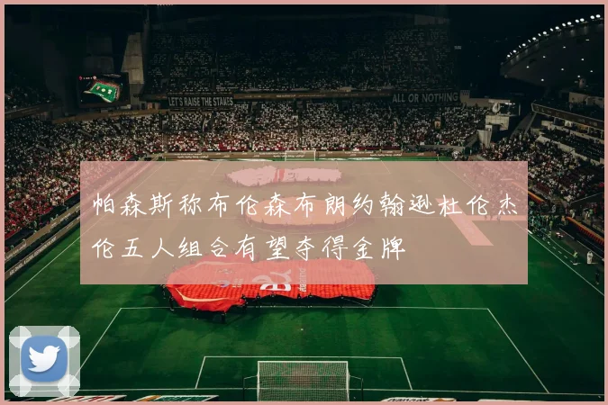 帕森斯称布伦森布朗约翰逊杜伦杰伦五人组合有望夺得金牌