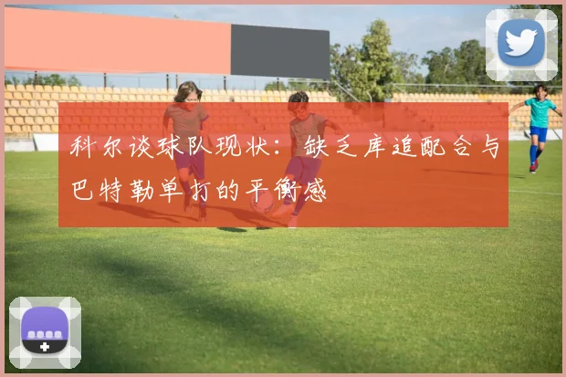 科尔谈球队现状：缺乏库追配合与巴特勒单打的平衡感