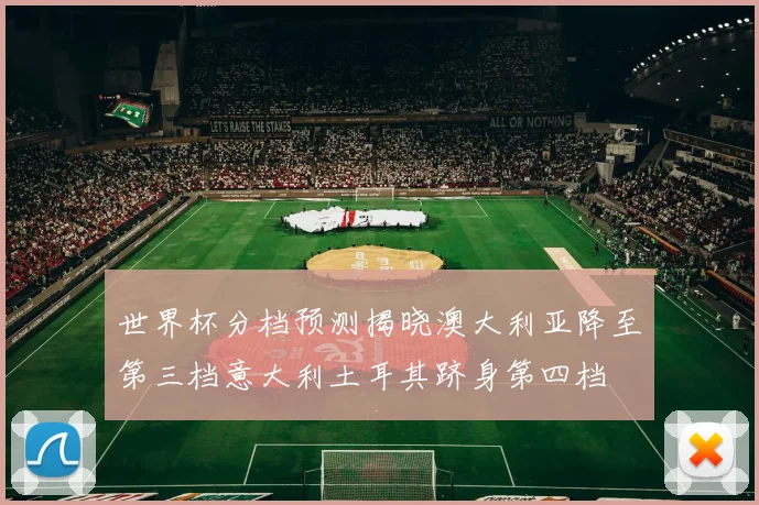 世界杯分档预测揭晓澳大利亚降至第三档意大利土耳其跻身第四档