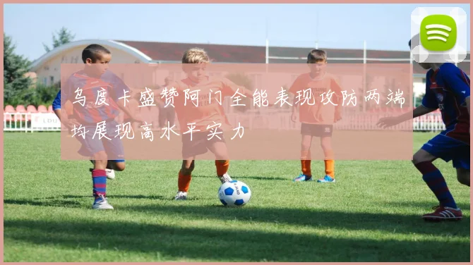 乌度卡盛赞阿门全能表现攻防两端均展现高水平实力
