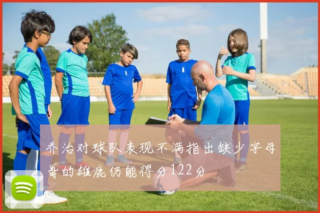 乔治对球队表现不满指出缺少字母哥的雄鹿仍能得分122分